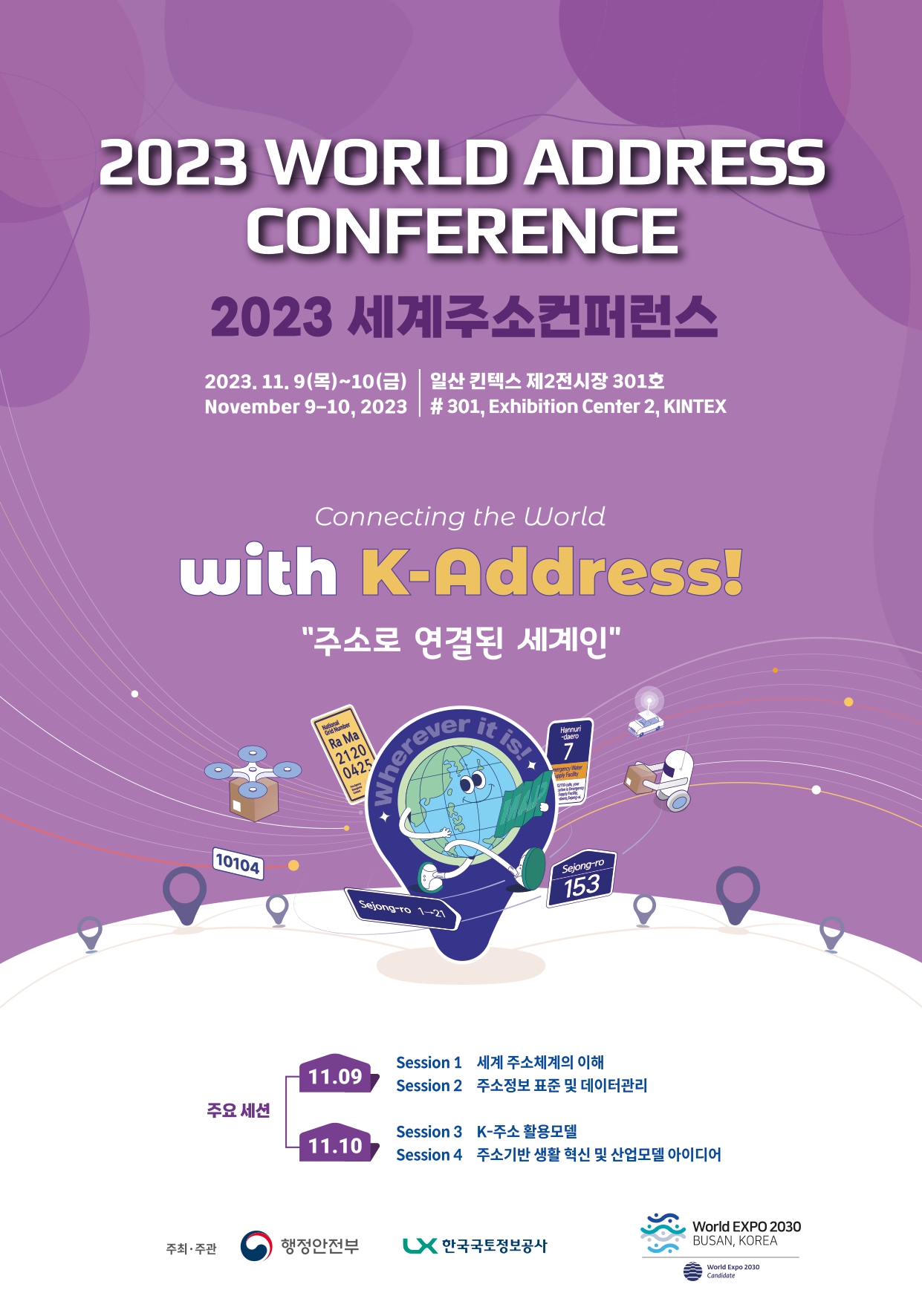 
2023 WORLD ADDRESS CONFERENCE
2023 세게주소컨퍼런스

2023. 11. 9(목)~10(금), November 9-10, 2023
일산 킨텍스 제2전시장 301호, #301, Exhibition Center 2, KINTEX

Connecting the World with K-Adress!
주소로 연결된 세계인

주요세션
11.09 
	Session1 - 세계 주소체계의 이해
	Session2 - 주소정보 표준 및 데이터 관리
11.10
	Session1 - K-주소 활용모델
	Session2 - 주소기반 생활 혁신 및 산업모델 아이디어
	
주최 및 주관 : 행정안전부, LX 한국국토정보공사, World EXPO 2030 BUSAN, KOREA