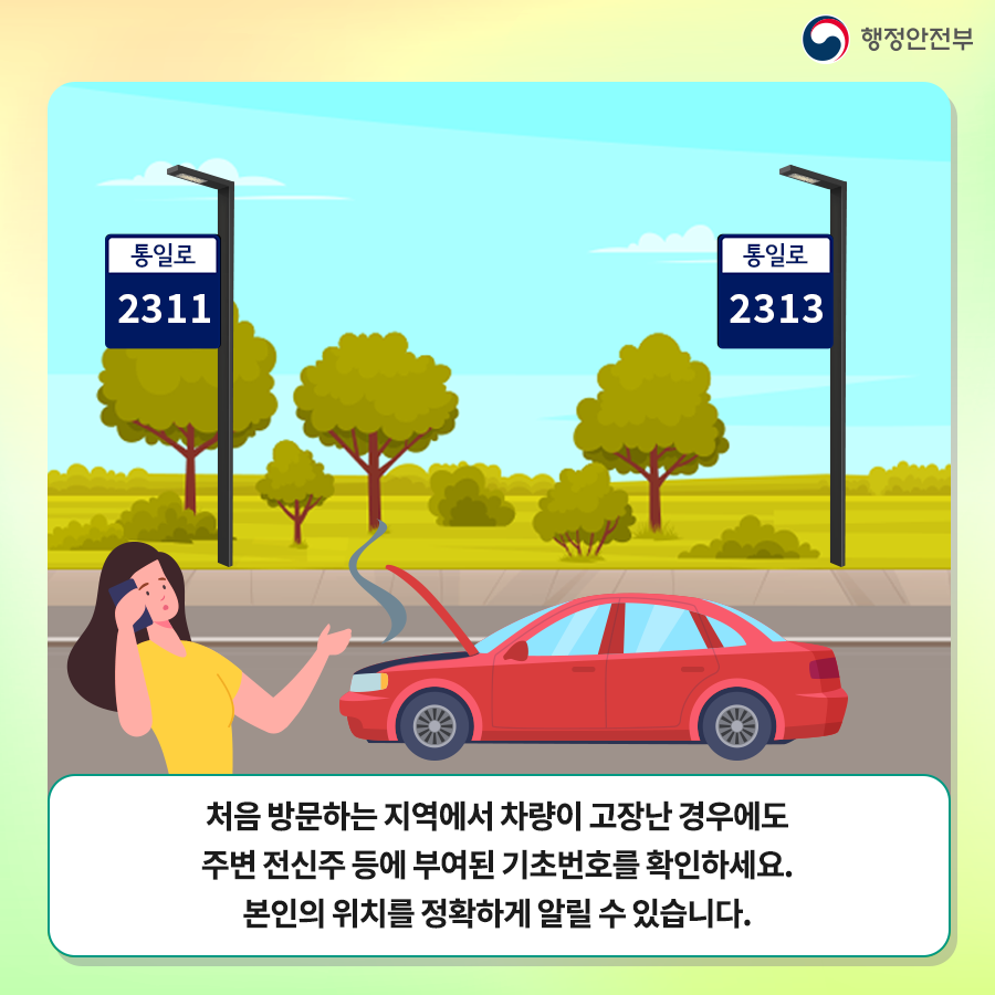 처음 방문하는 지역에서 차량이 고장난 경우에도 주변 전신주 등에 부여된 기초번호를 확인하세요. 본인의 위치를 정확하게 알릴 수 있습니다.