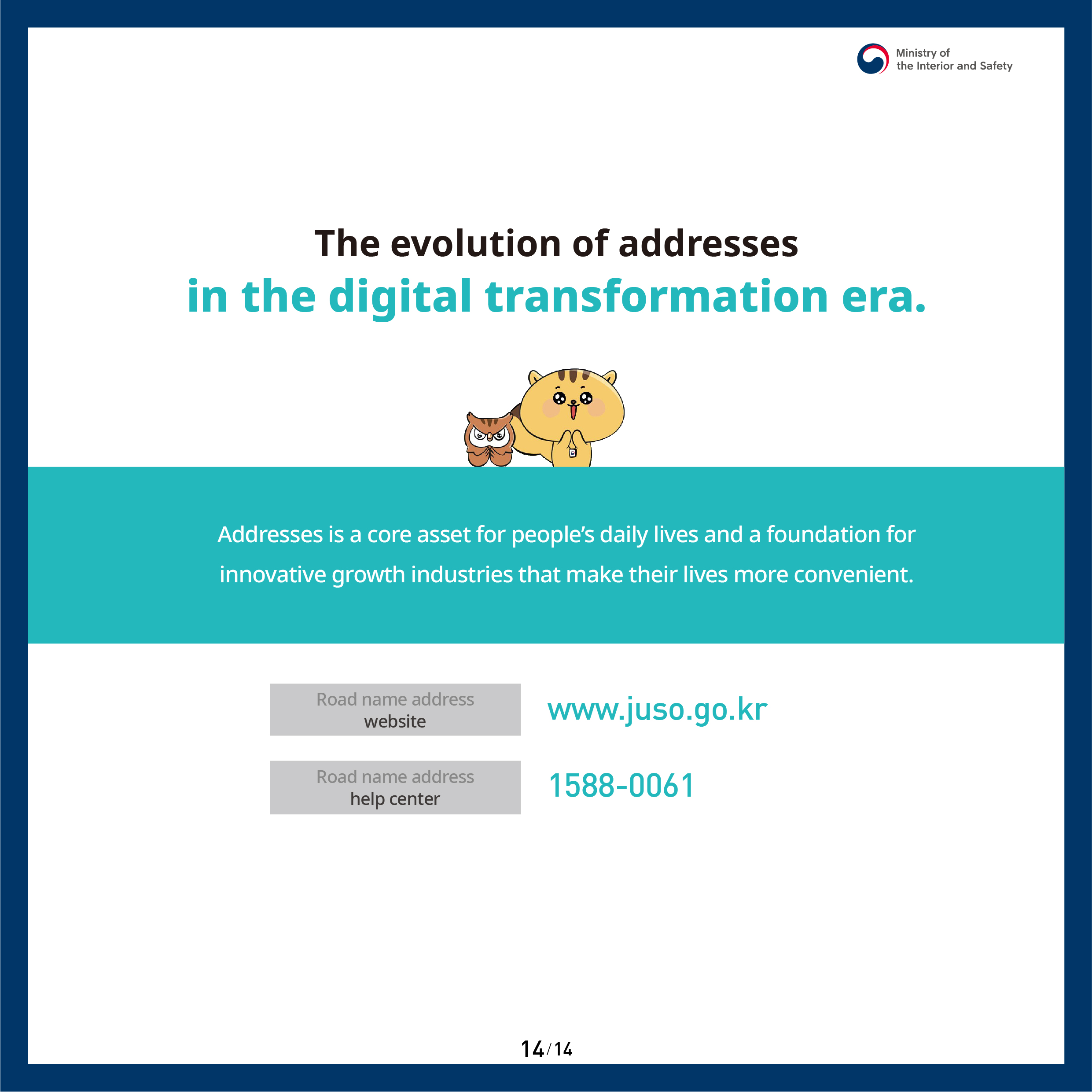 The evolution of addresses in the digital transformation era. Addresses is a core asset for people's daily lives and a foundation for innovative growth industries that make their lives more convenient. Road name address website: www.juso.go.kr Road name address help center: 1588-0061